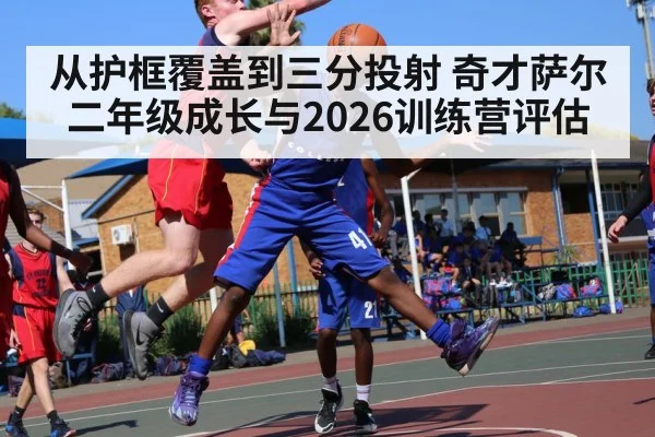 从护框覆盖到三分投射 奇才萨尔二年级成长与2026训练营评估