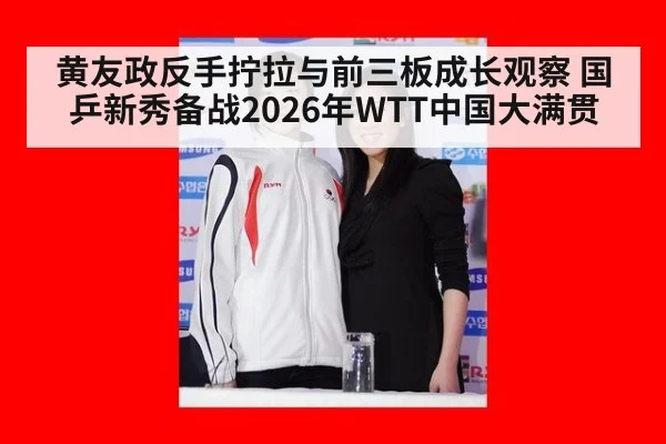 黄友政反手拧拉与前三板成长观察 国乒新秀备战2026年WTT中国大满贯