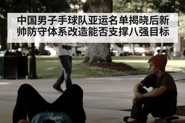 中国男子手球队亚运名单揭晓后新帅防守体系改造能否支撑八强目标